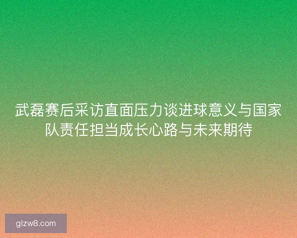武磊赛后采访直面压力谈进球意义与国家队责任担当成长心路与未来期待